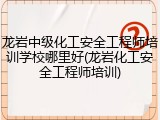 龙岩中级化工安全工程师培训学校哪里好(龙岩化工安全工程师培训)
