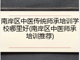 南岸区中医传统师承培训学校哪里好(南岸区中医师承培训推荐)