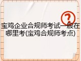 宝鸡企业合规师考试一般在哪里考(宝鸡合规师考点)