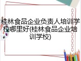 桂林食品企业负责人培训学校哪里好(桂林食品企业培训学校)
