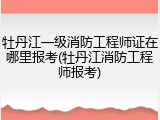 牡丹江一级消防工程师证在哪里报考(牡丹江消防工程师报考)