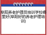 阜阳养老护理员培训学校哪里好(阜阳好的养老护理培训)