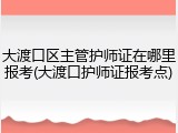 大渡口区主管护师证在哪里报考(大渡口护师证报考点)