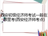 西安初级经济师考试一般在哪里考(西安经济师考点)
