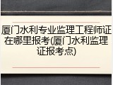 厦门水利专业监理工程师证在哪里报考(厦门水利监理证报考点)