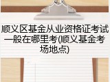 顺义区基金从业资格证考试一般在哪里考(顺义基金考场地点)