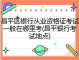 昌平区银行从业资格证考试一般在哪里考(昌平银行考试地点)