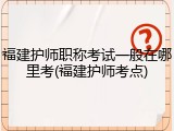 福建护师职称考试一般在哪里考(福建护师考点)