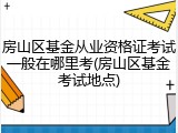 房山区基金从业资格证考试一般在哪里考(房山区基金考试地点)