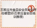 石家庄市食品安全员培训学校哪里好(石家庄食安员培训推荐)