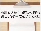 梅州家庭教育指导培训学校哪里好(梅州家教培训优选)