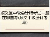 顺义区中级会计师考试一般在哪里考(顺义中级会计考点)