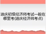 迪庆初级经济师考试一般在哪里考(迪庆经济师考点)