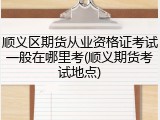 顺义区期货从业资格证考试一般在哪里考(顺义期货考试地点)