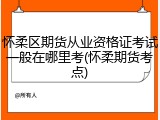 怀柔区期货从业资格证考试一般在哪里考(怀柔期货考点)