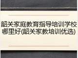 韶关家庭教育指导培训学校哪里好(韶关家教培训优选)