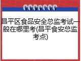 昌平区食品安全总监考试一般在哪里考(昌平食安总监考点)