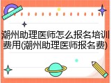 潮州助理医师怎么报名培训费用(潮州助理医师报名费)