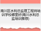 南川区水利总监理工程师培训学校哪里好(南川水利总监培训推荐)