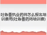 吐鲁番执业药师怎么报名培训费用(吐鲁番药师培训费)