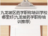 九龙坡区药学职称培训学校哪里好(九龙坡药学职称培训推荐)