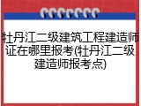 牡丹江二级建筑工程建造师证在哪里报考(牡丹江二级建造师报考点)