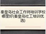 秦皇岛社会工作师培训学校哪里好(秦皇岛社工培训优选)