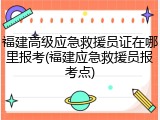 福建高级应急救援员证在哪里报考(福建应急救援员报考点)