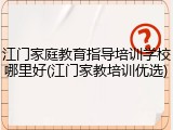 江门家庭教育指导培训学校哪里好(江门家教培训优选)