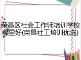 荣昌区社会工作师培训学校哪里好(荣昌社工培训优选)