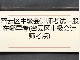 密云区中级会计师考试一般在哪里考(密云区中级会计师考点)