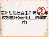 亳州助理社会工作师培训学校哪里好(亳州社工培训推荐)