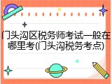 门头沟区税务师考试一般在哪里考(门头沟税务考点)
