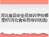 河北食品安全员培训学校哪里好(河北食安员培训优选)