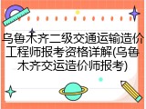 乌鲁木齐二级交通运输造价工程师报考资格详解(乌鲁木齐交运造价师报考)