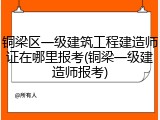 铜梁区一级建筑工程建造师证在哪里报考(铜梁一级建造师报考)