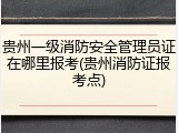 贵州一级消防安全管理员证在哪里报考(贵州消防证报考点)
