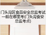 门头沟区食品安全总监考试一般在哪里考(门头沟食安总监考点)