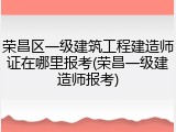 荣昌区一级建筑工程建造师证在哪里报考(荣昌一级建造师报考)