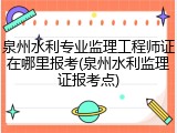 泉州水利专业监理工程师证在哪里报考(泉州水利监理证报考点)