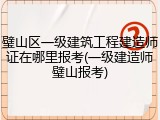 璧山区一级建筑工程建造师证在哪里报考(一级建造师璧山报考)