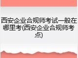 西安企业合规师考试一般在哪里考(西安企业合规师考点)