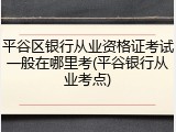 平谷区银行从业资格证考试一般在哪里考(平谷银行从业考点)