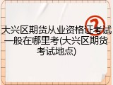大兴区期货从业资格证考试一般在哪里考(大兴区期货考试地点)