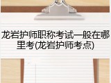 龙岩护师职称考试一般在哪里考(龙岩护师考点)
