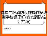 宜宾二级消防设施操作员培训学校哪里好(宜宾消防培训推荐)