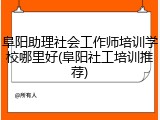 阜阳助理社会工作师培训学校哪里好(阜阳社工培训推荐)
