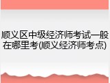 顺义区中级经济师考试一般在哪里考(顺义经济师考点)
