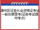 通州区证券从业资格证考试一般在哪里考(证券考试通州考点)
