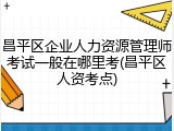 昌平区企业人力资源管理师考试一般在哪里考(昌平区人资考点)